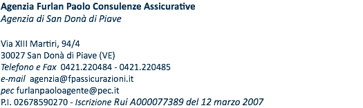 Agenzia Furlan Paolo Consulenze Assicurative Agenzia di San Donà di Piave Via XIII Martiri, 94/4 30027 San Donà di Piave (VE) Telefono e Fax 0421.220484 - 0421.220485 e-mail agenzia@fpassicurazioni.it pec furlanpaoloagente@pec.it P.I. 02678590270 - Iscrizione Rui A000077389 del 12 MARZO 2007